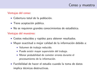 Censo y muestra

Ventajas del censo:
  • Cobertura total de la poblaci´n.
                                 o
  • Tiene aceptaci´n p´blica.
                  o u
  • No se requieren grandes conocimientos de estad´
                                                  ıstica.
Ventajas del muestreo:
  • Costos reducidos y rapidez para obtener resultados.
  • Mayor exactitud o mejor calidad de la informaci´n debido a:
                                                   o
       • Volumen de trabajo reducido.
       • Puede existir mayor supervisi´n del trabajo.
                                      o
       • Menor probabilidad de cometer errores durante el
         procesamiento de la informaci´n.
                                      o
  • Factibilidad de hacer el estudio cuando la toma de datos
    implica t´cnicas destructivas.
             e
 