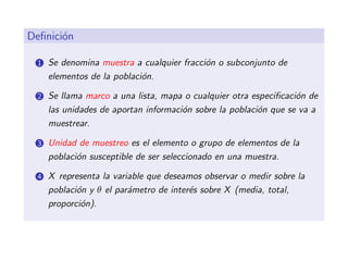 Deﬁnici´n
       o

 1   Se denomina muestra a cualquier fracci´n o subconjunto de
                                           o
     elementos de la poblaci´n.
                            o

 2   Se llama marco a una lista, mapa o cualquier otra especiﬁcaci´n de
                                                                  o
     las unidades de aportan informaci´n sobre la poblaci´n que se va a
                                      o                  o
     muestrear.

 3   Unidad de muestreo es el elemento o grupo de elementos de la
     poblaci´n susceptible de ser seleccionado en una muestra.
            o

 4   X representa la variable que deseamos observar o medir sobre la
     poblaci´n y θ el par´metro de inter´s sobre X (media, total,
            o            a              e
     proporci´n).
             o
 