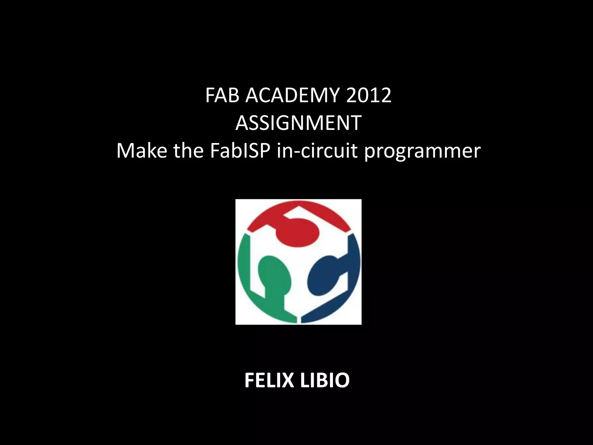 FAB ACADEMY 2012
ASSIGNMENT
Make the FabISP in-circuit programmer
FELIX LIBIO