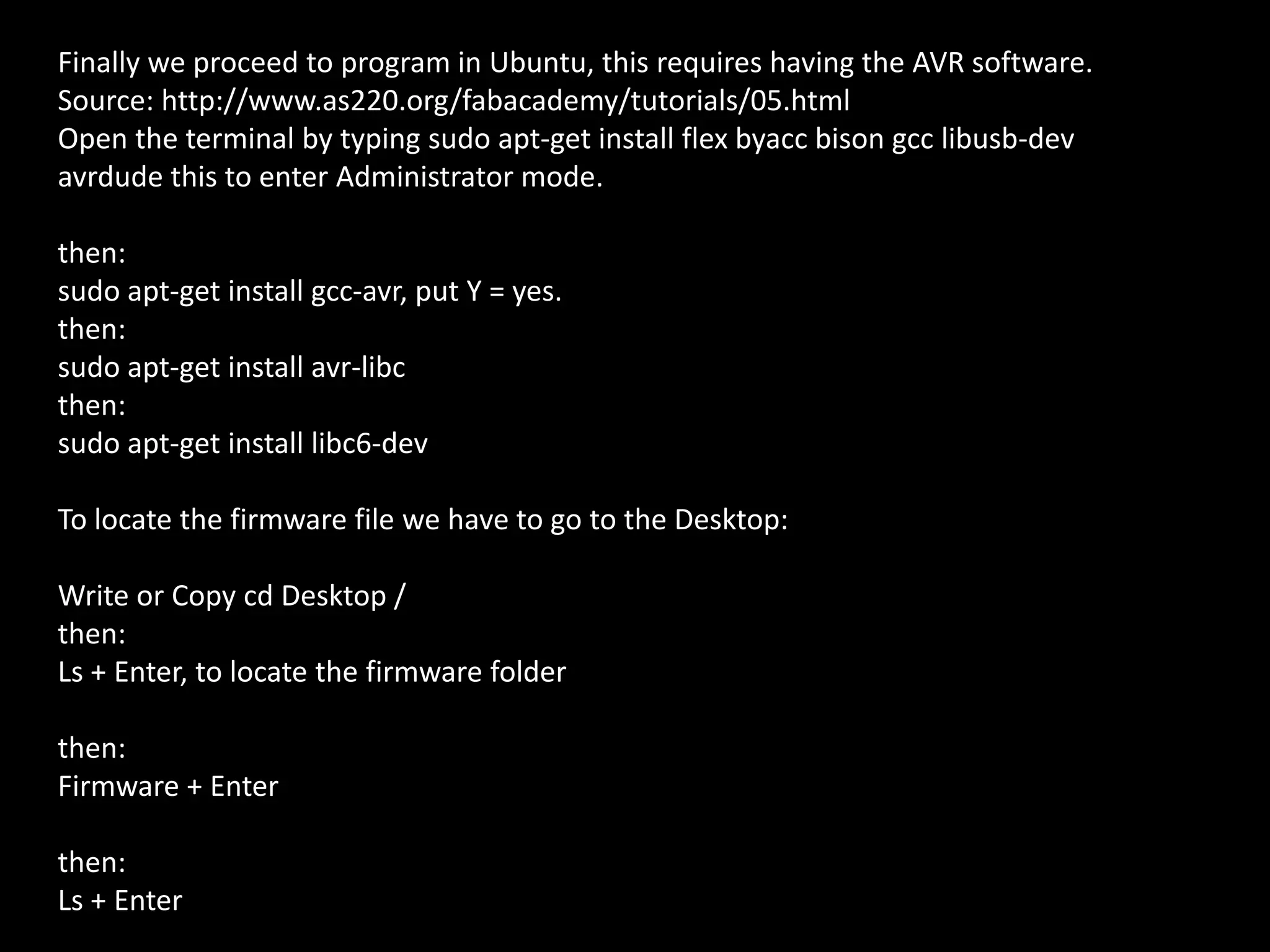 Finally we proceed to program in Ubuntu, this requires having the AVR software.
Source: http://www.as220.org/fabacademy/tutorials/05.html
Open the terminal by typing sudo apt-get install flex byacc bison gcc libusb-dev
avrdude this to enter Administrator mode.
then:
sudo apt-get install gcc-avr, put Y = yes.
then:
sudo apt-get install avr-libc
then:
sudo apt-get install libc6-dev
To locate the firmware file we have to go to the Desktop:
Write or Copy cd Desktop /
then:
Ls + Enter, to locate the firmware folder
then:
Firmware + Enter
then:
Ls + Enter