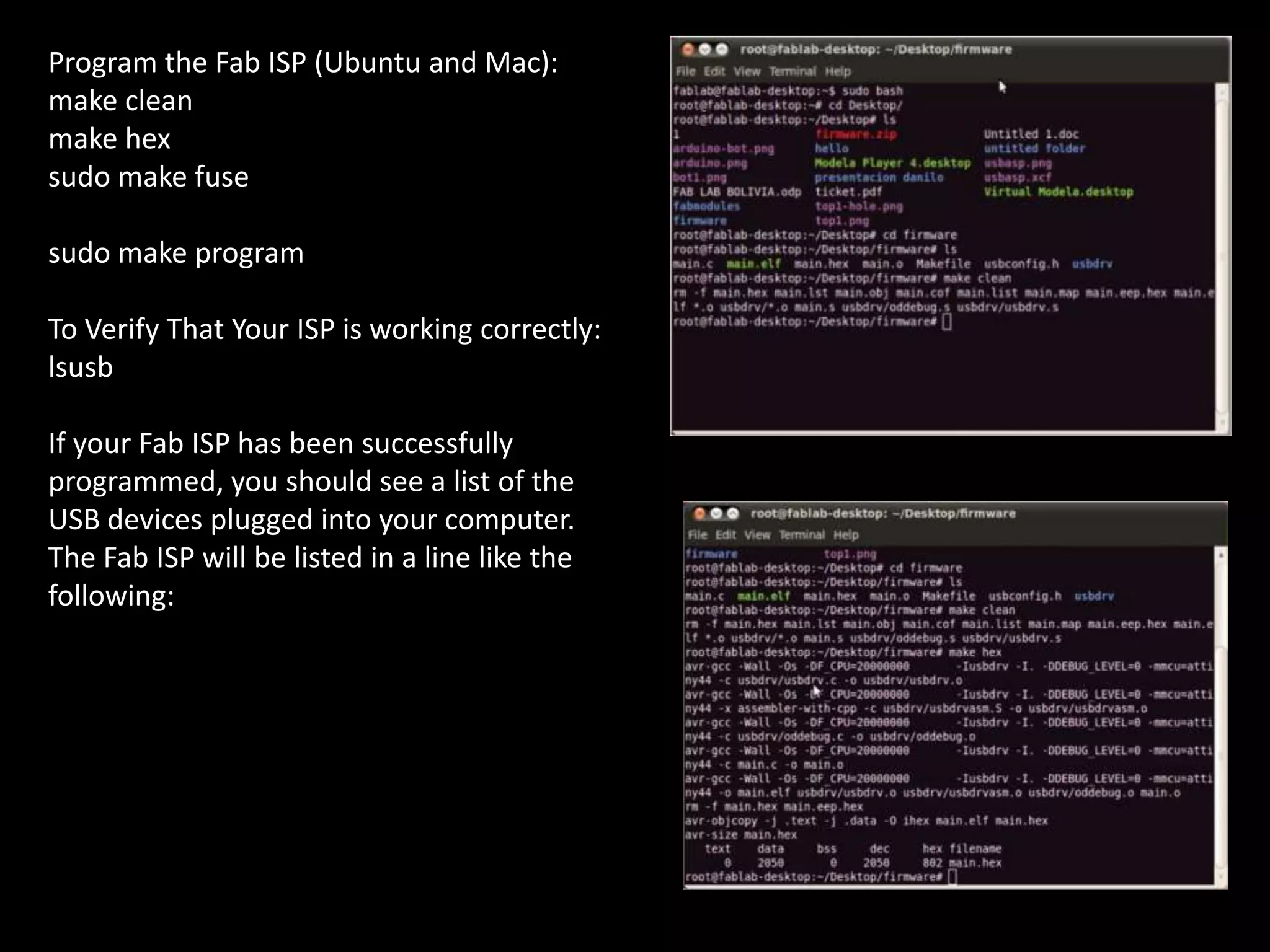 Program the Fab ISP (Ubuntu and Mac):
make clean
make hex
sudo make fuse
sudo make program
To Verify That Your ISP is working correctly:
lsusb
If your Fab ISP has been successfully
programmed, you should see a list of the
USB devices plugged into your computer.
The Fab ISP will be listed in a line like the
following: