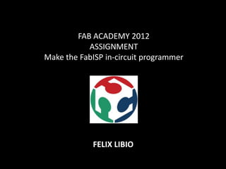 FAB ACADEMY 2012
           ASSIGNMENT
Make the FabISP in-circuit programmer




            FELIX LIBIO
 