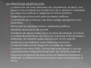 SUS PRINCIPALES OBJETIVOS SON:
1.  La liberación de todo prisionero de consciencia, es decir, una
    persona encarcelada por el ejercicio de su derecho a expresar
    sus creencias políticas o religiosas en forma pacífica.
2.  Exigencia de juicios justos para los presos políticos.
3.  La abolición de la tortura y de todo castigo denigrante a los
    prisioneros.
4.  Denunciar las desapariciones y asesinatos políticos.
5.  Abolición de la pena de muerte.
6.  Condena de abusos tales como la toma de rehenes, la tortura
    y muerte de prisioneros, así como las matanzas intencionadas y
    arbitrarias, sin importar quién sea el autor ni con qué fin.
7.  Asistencia a los exiliados cuyos Derechos Humanos
    fundamentales corran riesgo en sus países de origen.
8.  Cooperar con otras ONG, con las Naciones Unidas y con las
    organizaciones intergubernamentales de carácter regional.
9.  Organizar programas de educación en Derechos Humanos y
    defender los Derechos Humanos para crear conciencia en el
    tema.
 