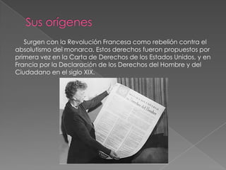 Surgen con la Revolución Francesa como rebelión contra el
absolutismo del monarca. Estos derechos fueron propuestos por
primera vez en la Carta de Derechos de los Estados Unidos, y en
Francia por la Declaración de los Derechos del Hombre y del
Ciudadano en el siglo XIX.
 