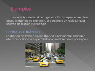 Los derechos de la primera generación incluyen, entre otras
cosas, la libertad de expresión, el derecho a un juicio justo, la
libertad de religión y el sufragio.


LIBERTAD DE TRÁNSITO
La libertad de tránsito es una libertad fundamental. Gracias a
ella al ciudadano le es permitido circular libremente por su país.
 