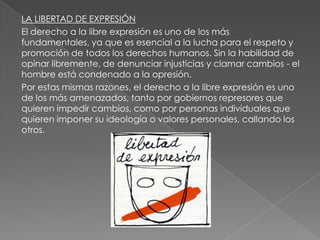 LA LIBERTAD DE EXPRESIÓN
El derecho a la libre expresión es uno de los más
fundamentales, ya que es esencial a la lucha para el respeto y
promoción de todos los derechos humanos. Sin la habilidad de
opinar libremente, de denunciar injusticias y clamar cambios - el
hombre está condenado a la opresión.
Por estas mismas razones, el derecho a la libre expresión es uno
de los más amenazados, tanto por gobiernos represores que
quieren impedir cambios, como por personas individuales que
quieren imponer su ideología o valores personales, callando los
otros.
 