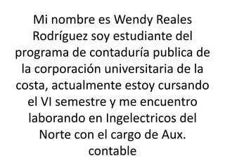 Mi nombre es Wendy Reales
    Rodríguez soy estudiante del
programa de contaduría publica de
 la corporación universitaria de la
costa, actualmente estoy cursando
  el VI semestre y me encuentro
   laborando en Ingelectricos del
     Norte con el cargo de Aux.
             contable
 