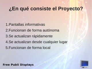¿En qué consiste el Proyecto?


1.Pantallas informativas
2.Funcionan de forma autónoma
3.Se actualizan rápidamente
4.Se actualizan desde cualquier lugar
5.Funcionan de forma local
 