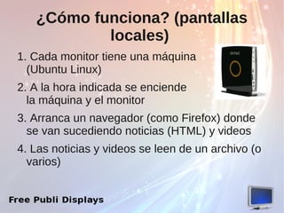 ¿Cómo funciona? (pantallas
           locales)
1. Cada monitor tiene una máquina
  (Ubuntu Linux)
2. A la hora indicada se enciende
  la máquina y el monitor
3. Arranca un navegador (como Firefox) donde
  se van sucediendo noticias (HTML) y videos
4. Las noticias y videos se leen de un archivo (o
  varios)
 