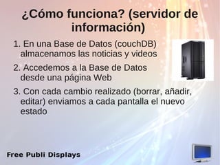 ¿Cómo funciona? (servidor de
         información)
1. En una Base de Datos (couchDB)
  almacenamos las noticias y videos
2. Accedemos a la Base de Datos
  desde una página Web
3. Con cada cambio realizado (borrar, añadir,
  editar) enviamos a cada pantalla el nuevo
  estado
 
