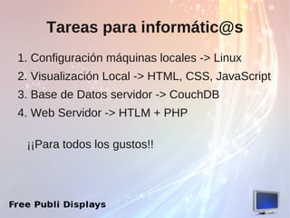 Tareas para informátic@s
1. Configuración máquinas locales -> Linux
2. Visualización Local -> HTML, CSS, JavaScript
3. Base de Datos servidor -> CouchDB
4. Web Servidor -> HTLM + PHP

 ¡¡Para todos los gustos!!
 