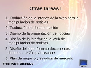 Otras tareas I
1. Traducción de la interfaz de la Web para la
  manipulación de noticias
2. Traducción de documentación
3. Diseño de la presentación de noticias
4. Diseño de la interfaz de la Web de
  manipulación de noticias
5. Diseño del logo, formato documentos,
  fondos ... -> Gimp / Inkscape
6. Plan de negocio y estudios de mercado
 