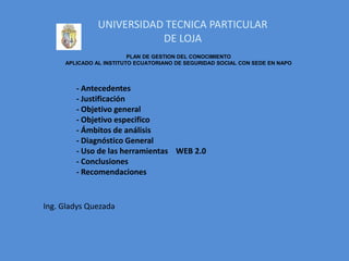 UNIVERSIDAD TECNICA PARTICULAR
                          DE LOJA
                         PLAN DE GESTION DEL CONOCIMIENTO
     APLICADO AL INSTITUTO ECUATORIANO DE SEGURIDAD SOCIAL CON SEDE EN NAPO



        - Antecedentes
        - Justificación
        - Objetivo general
        - Objetivo especifico
        - Ámbitos de análisis
        - Diagnóstico General
        - Uso de las herramientas WEB 2.0
        - Conclusiones
        - Recomendaciones


Ing. Gladys Quezada
 