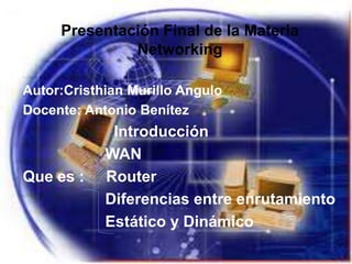 Presentación Final de la Materia
              Networking

Autor:Cristhian Murillo Angulo
Docente: Antonio Benítez
             Introducción
            WAN
Que es :    Router
            Diferencias entre enrutamiento
            Estático y Dinámico
 