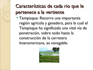 Características de cada rio que le
pertenece a la vertiente
   Tempisque: Recorre una importante
    región agrícola y ganadera, para la cual el
    Tempisque ha significado una vital vía de
    penetración, sobre todo hasta la
    construcción de la carretera
    Interamericana, es navegable.
 