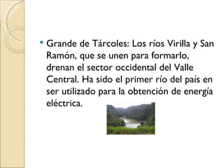    Grande de Tárcoles: Los ríos Virilla y San
    Ramón, que se unen para formarlo,
    drenan el sector occidental del Valle
    Central. Ha sido el primer río del país en
    ser utilizado para la obtención de energía
    eléctrica.
 