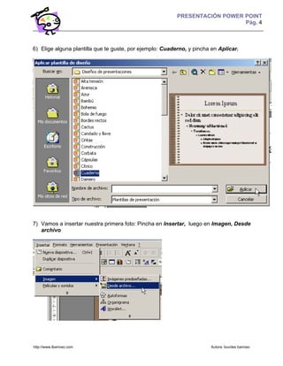 PRESENTACIÓN POWER POINT
                                                                             Pág. 4



6) Elige alguna plantilla que te guste, por ejemplo: Cuaderno, y pincha en Aplicar.




7) Vamos a insertar nuestra primera foto: Pincha en Insertar, luego en Imagen, Desde
   archivo




http://www.lbarroso.com                                                Autora: lourdes barroso
 