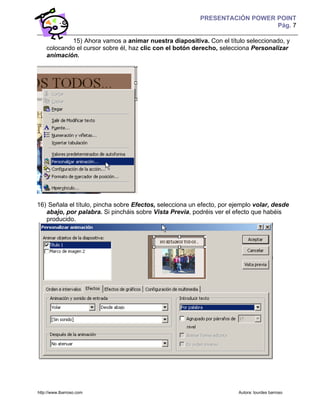 PRESENTACIÓN POWER POINT
                                                                             Pág. 7

            15) Ahora vamos a animar nuestra diapositiva. Con el título seleccionado, y
    colocando el cursor sobre él, haz clic con el botón derecho, selecciona Personalizar
    animación.




16) Señala el título, pincha sobre Efectos, selecciona un efecto, por ejemplo volar, desde
   abajo, por palabra. Si pincháis sobre Vista Previa, podréis ver el efecto que habéis
   producido.




http://www.lbarroso.com                                                 Autora: lourdes barroso
 