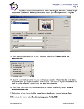 PRESENTACIÓN POWER POINT
                                                                             Pág. 8

              17) Ahora seleccionamos también Marco de imagen, Arrastrar, Desde abajo.
    Si pincháis sobre Vista Previa, podréis ver el efecto que habéis producido. Aceptar




18) Para ver tu presentación, en la barra de menú selecciona Presentación, Ver
   presentación




19) Cuando se inicie la presentación, es posible que necesites ir haciendo clic en el botón
   izquierdo para que se produzcan las animaciones. Para salir de la presentación haz clic
   con el botón derecho y selecciona Fin de la presentación.

20) Para crear una nueva diapositiva rápidamente puedes hacer lo siguiente: Insertar,
   Duplicar diapositiva.

21) Selecciona la foto, haciendo Clic con el botón izquierdo, luego a la tecla Supr.

22) Introduce otra nueva foto. Repitiendo los pasos del 7) al 12)


http://www.lbarroso.com                                                Autora: lourdes barroso
 