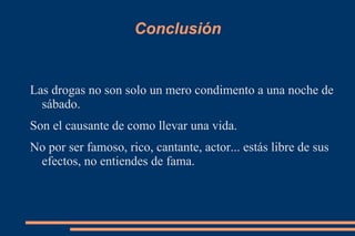 Conclusión
Las drogas no son solo un mero condimento a una noche de
sábado.
Son el causante de como llevar una vida.
No por ser famoso, rico, cantante, actor... estás libre de sus
efectos, no entiendes de fama.