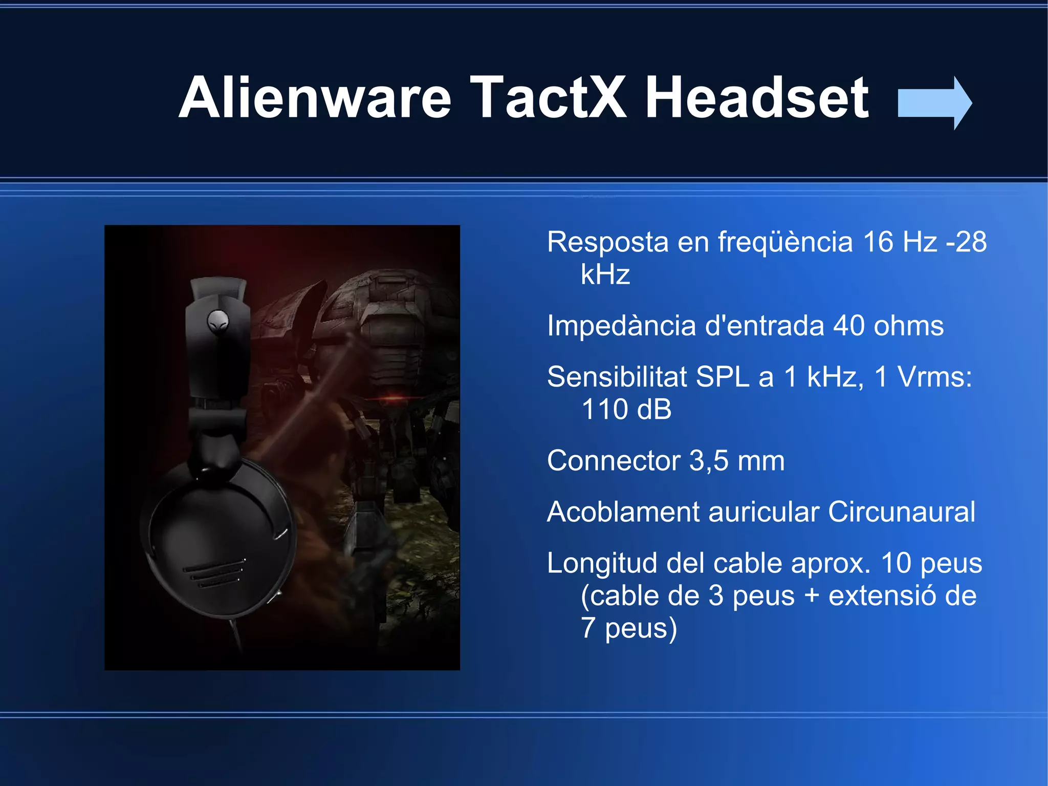 Alienware TactX Headset

            Resposta en freqüència 16 Hz -28
              kHz
            Impedància d'entrada 40 ohms
            Sensibilitat SPL a 1 kHz, 1 Vrms:
              110 dB
            Connector 3,5 mm
            Acoblament auricular Circunaural
            Longitud del cable aprox. 10 peus
              (cable de 3 peus + extensió de
              7 peus)
 