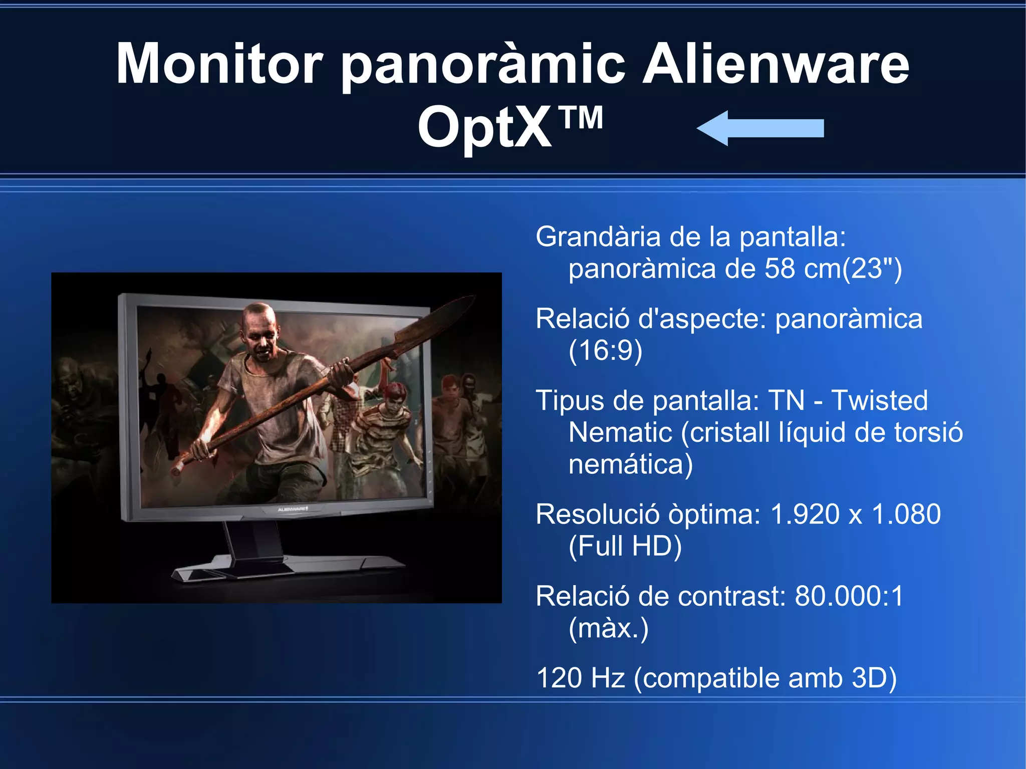 Monitor panoràmic Alienware
          OptX™
              Grandària de la pantalla:
                panoràmica de 58 cm(23")
              Relació d'aspecte: panoràmica
                (16:9)
              Tipus de pantalla: TN - Twisted
                 Nematic (cristall líquid de torsió
                 nemática)
              Resolució òptima: 1.920 x 1.080
                (Full HD)
              Relació de contrast: 80.000:1
                (màx.)
              120 Hz (compatible amb 3D)
 