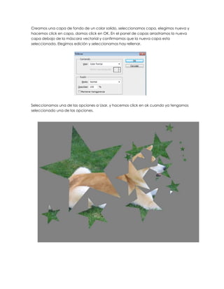 Creamos una capa de fondo de un color solido, seleccionamos capa, elegimos nueva y
hacemos click en capa, damos click en OK. En el panel de capas arrastramos la nueva
capa debajo de la máscara vectorial y confirmamos que la nueva capa esta
seleccionada. Elegimos edición y seleccionamos hay rellenar.




Seleccionamos una de las opciones a Usar, y hacemos click en ok cuando ya tengamos
seleccionado una de las opciones.
 