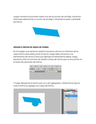 Luego movemos el puntero sobre uno de los puntos de anclaje, hacemos
click para seleccionar un punto de anclaje y arrastramos para cambiarle
de forma.




AÑADIR O RESTAR DE AREAS DE FORMA

En la imagen que tenemos abierta hacemos click en la miniatura de la
capa forma para seleccionar la forma, luego seleccionamos una
herramienta de forma Como por ejemplo la herramienta elipse, luego
hacemos click en el icono de añadir a área de forma que se encuentra en
la barra de opciones de forma.




Y luego dibujamos la forma que va a ser agregada y observamos que la
nueva forma se agrego a la capa de forma.
 