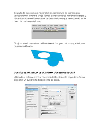 Después de esto vamos a hacer click en la miniatura de la mascara y
seleccionamos la forma, luego vamos a seleccionar La herramienta Elipse y
hacemos click en el icono Restar de area de forma que se encuentra en la
barra de opciones de forma.




Dibujamos La forma sobreponiéndola en la imagen, miramos que la forma
ha sido modificada.




CONTROL DE APARIENCIA DE UNA FORMA CON ESTILOS DE CAPA

Utilizando el anterior archivo, hacemos doble click en la capa de la forma
para abrir un cuadro de dialogo estilo de capa.
 