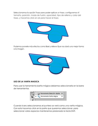 Seleccionamos la opción Trazo para poder aplicar un trazo, configuramos el
tamaño, posición, modo de fusión, opacidad, tipo de relleno y color del
trazo, y hacemos click en ok para hacer el trazo




Podemos ponerle más efectos como Bisel y relieve Que nos dará una mejor forma
a la imagen.




USO DE LA VARITA MAGICA

Para usar la herramienta barita mágica debemos seleccionarla en la barra
de herramientas




Cuando lcaro seleccionamos el puntero se verá como una varita mágica,
Con esta hacemos click en la parte que queremos seleccionar, para
seleccionar varios espacios mantenemos presionado la tecla Shift.
 