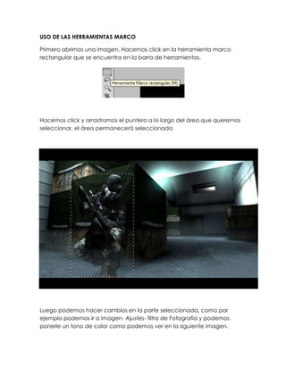 USO DE LAS HERRAMIENTAS MARCO

Primero abrimos una imagen, Hacemos click en la herramienta marco
rectangular que se encuentra en la barra de herramientas.




Hacemos click y arrastramos el puntero a lo largo del área que queremos
seleccionar, el área permanecerá seleccionada




Luego podemos hacer cambios en la parte seleccionada, como por
ejemplo podemos ir a imagen- Ajustes- filtro de Fotografía y podemos
ponerle un tono de color como podemos ver en la siguiente imagen.
 