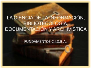 LA CIENCIA DE LA INFORMACIÓN,
BIBLIOTECOLOGÍA,
DOCUMENTACIÓN Y ARCHIVÍSTICA
FUNDAMENTOS C.I.D.B.A.
 