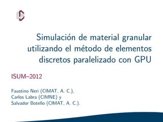 Simulaci´n de material granular
                   o
       utilizando el m´todo de elementos
                       e
           discretos paralelizado con GPU
ISUM–2012

Faustino Neri (CIMAT, A. C.),
Carlos Labra (CIMNE) y
Salvador Botello (CIMAT, A. C.).
 