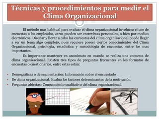 Técnicas y procedimientos para medir el
             Clima Organizacional
           El método mas habitual para evaluar el clima organizacional involucra el uso de
    encuestas a los empleados, otros pueden ser entrevistas personales, o bien por medios
    electrónicos. Diseñar y llevar a cabo las encuestas del clima organizacional puede llegar
    a ser un tema algo complejo, pues requiere poseer ciertos conocimientos del Clima
    Organizacional, psicología, estadística y metodología de encuestas, entre los mas
    importantes.
           Es importante mantener en anonimato en cuando se realiza una encuesta de
    clima organizacional. Existen tres tipos de preguntas frecuentes en los formatos de
    encuestas o cuestionarios, entre estas están:

 Demográficas o de segmentación: Información sobre el encuestado
 De clima organizacional: Evalúa los factores determinantes de la motivación.
 Preguntas abiertas: Conocimiento cualitativo del clima organizacional.
 