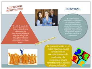 El sentimiento de
                                               pertenencia a la compañía y
                                                  de que es un miembro
                                                 valioso de un equipo de
 El estilo de mando del                        trabajo; la importancia que
  líder es el que genera                        se atribuye a ese espíritu.
  cierta atmósfera en la                       En general, la sensación de
     organización. Lo                            compartir los objetivos
característico del líder es                      personales con los de la
 estimular, a los otros a                              organización
 que le sigan, su función
  específica es poner en
movimiento, incitar a la
          acción.

                              La comunicación en el
                               clima organizacional
                                   establece una
                                correlación entre la
                                   confianza y la
                                 cooperación para
                              caracterizar los niveles
                                 de comunicación.
 