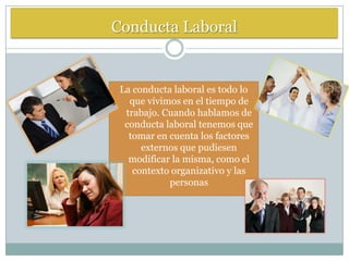 Conducta Laboral


 La conducta laboral es todo lo
   que vivimos en el tiempo de
  trabajo. Cuando hablamos de
  conducta laboral tenemos que
   tomar en cuenta los factores
      externos que pudiesen
   modificar la misma, como el
    contexto organizativo y las
            personas
 