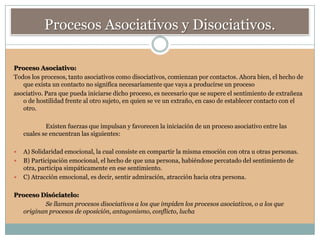 Procesos Asociativos y Disociativos.

Proceso Asociativo:
Todos los procesos, tanto asociativos como disociativos, comienzan por contactos. Ahora bien, el hecho de
   que exista un contacto no significa necesariamente que vaya a producirse un proceso
asociativo. Para que pueda iniciarse dicho proceso, es necesario que se supere el sentimiento de extrañeza
   o de hostilidad frente al otro sujeto, en quien se ve un extraño, en caso de establecer contacto con el
   otro.

            Existen fuerzas que impulsan y favorecen la iniciación de un proceso asociativo entre las
    cuales se encuentran las siguientes:

   A) Solidaridad emocional, la cual consiste en compartir la misma emoción con otra u otras personas.
   B) Participación emocional, el hecho de que una persona, habiéndose percatado del sentimiento de
    otra, participa simpáticamente en ese sentimiento.
   C) Atracción emocional, es decir, sentir admiración, atracción hacia otra persona.

Proceso Disóciatelo:
         Se llaman procesos disociativos a los que impiden los procesos asociativos, o a los que
  originan procesos de oposición, antagonismo, conflicto, lucha
 