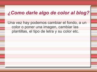 ¿Como darle algo de color al blog?
Una vez hay podemos cambiar el fondo, a un
  color o poner una imagen, cambiar las
  plantillas, el tipo de letra y su color etc.
 