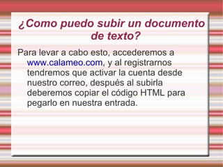 ¿Como puedo subir un documento
           de texto?
Para levar a cabo esto, accederemos a
  www.calameo.com, y al registrarnos
  tendremos que activar la cuenta desde
  nuestro correo, después al subirla
  deberemos copiar el código HTML para
  pegarlo en nuestra entrada.
 