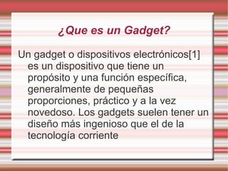 ¿Que es un Gadget?

Un gadget o dispositivos electrónicos[1]
 es un dispositivo que tiene un
 propósito y una función específica,
 generalmente de pequeñas
 proporciones, práctico y a la vez
 novedoso. Los gadgets suelen tener un
 diseño más ingenioso que el de la
 tecnología corriente
 