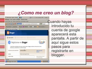 ¿Como me creo un blog?
           Cuando hayas
             introducido tu
             cuenta de google
             aparecerá esta
             pantalla. A partir de
             aquí sigue estos
             pasos para
             registrarte en
             blogger.
 