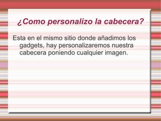 ¿Como personalizo la cabecera?
Esta en el mismo sitio donde añadimos los
  gadgets, hay personalizaremos nuestra
  cabecera poniendo cualquier imagen.
 