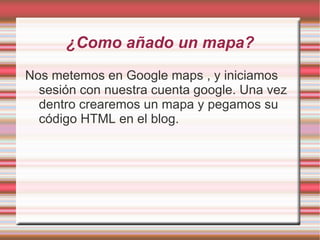 ¿Como añado un mapa?
Nos metemos en Google maps , y iniciamos
  sesión con nuestra cuenta google. Una vez
  dentro crearemos un mapa y pegamos su
  código HTML en el blog.
 