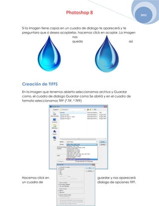 Photoshop 8                                     2012



Si la imagen tiene capas en un cuadro de dialogo te aparecerá y te
preguntara que si desea acoplarlas, hacemos click en acoplar. La imagen
                                nos
                                queda                               así




Creación de TIFFS
En la imagen que tenemos abierta seleccionamos archivo y Guardar
como, el cuadro de dialogo Guardar como Se abrirá y en el cuadro de
formato seleccionamos TIFF (*.TIF, *.TIFF)




Hacemos click en                               guardar y nos aparecerá
un cuadro de                                   dialogo de opciones TIFF.
 