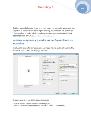 Photoshop 8                             2012




Debido a que la imagen ira a una impresora no necesitara comprimirla.
Dejamos la compresión de imagen en ninguno, El orden de pixeles en
intercalado y el orden de bytes de acuerdo a su sistema operativo y
hacemos click en OK. Dejamos abierto el mismo documento

Imprimir imágenes y guardar las configuraciones de
impresión.
En el Archivo que tenemos abierto vamos a Menú archivo Imprimir. Nos
aparece un Cuadro de dialogo Imprimir.




Realizamos uno o más de los siguientes pasos:

• Utilice el menú de impresoras para elegir una.
• Elija la orientación del papel en orientación vertical o apaisada.
 