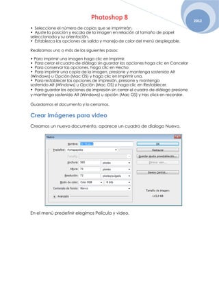 Photoshop 8                                          2012
• Seleccione el número de copias que se imprimirán.
• Ajuste la posición y escala de la imagen en relación al tamaño de papel
seleccionado y su orientación.
• Establezca las opciones de salida y manejo de color del menú desplegable.

Realizamos uno o más de los siguientes pasos:

• Para imprimir una imagen haga clic en Imprimir.
• Para cerar el cuadro de diálogo sin guardar las opciones haga clic en Cancelar
• Para conservar las opciones, haga clic en Hecho
• Para imprimir una copia de la imagen, presione y mantenga sostenido Alt
(Windows) u Opción (Mac OS) y haga clic en Imprimir una.
• Para restablecer las opciones de impresión, presione y mantenga
sostenido Alt (Windows) u Opción (Mac OS) y haga clic en Restablecer.
• Para guardar las opciones de impresión sin cerrar el cuadro de diálogo presione
y mantenga sostenido Alt (Windows) u opción (Mac OS) y Has click en recordar.

Guardamos el documento y lo cerramos.

Crear imágenes para video
Creamos un nuevo documento, aparece un cuadro de dialogo Nuevo.




En el menú predefinir elegimos Película y video.
 