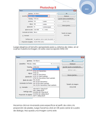 Photoshop 8                                  2012




Luego elegimos el tamaño apropoiado para su sistema de video, en el
cual se muestra la imagen. En este caso La opción NTSC DV




Hacemos click en Avanzado para especificar el perfil, de color y la
proporción de pixeles, luego hacemos click en OK para cerrar el cuadro
de dialogo. Nos queda una imagen como este
 