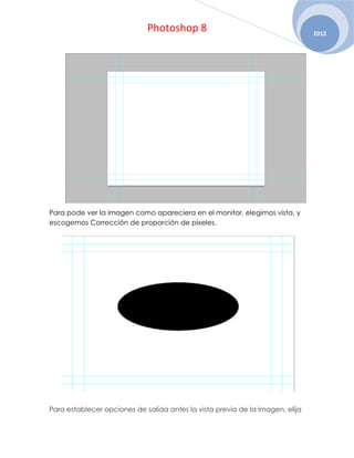 Photoshop 8                                       2012




Para pode ver la imagen como apareciera en el monitor, elegimos vista, y
escogemos Corrección de proporción de pixeles.




Para establecer opciones de salida antes la vista previa de la imagen, elija
 