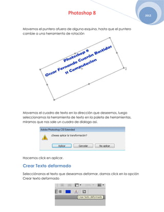 Photoshop 8                                  2012



Movemos el puntero afuera de alguna esquina, hasta que el puntero
cambie a una herramienta de rotación




Movemos el cuadro de texto en la dirección que deseemos, luego
seleccionamos la herramienta de texto en la paleta de herramientas,
miramos que nos sale un cuadro de dialogo asi.




Hacemos click en aplicar.

Crear Texto deformado
Selecciónanos el texto que deseamos deformar, damos click en la opción
Crear texto deformado
 
