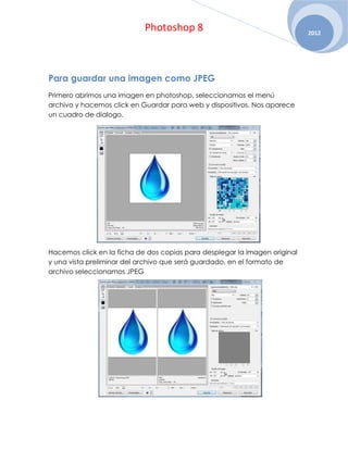 Photoshop 8                                     2012




Para guardar una imagen como JPEG
Primero abrimos una imagen en photoshop, seleccionamos el menú
archivo y hacemos click en Guardar para web y dispositivos. Nos aparece
un cuadro de dialogo.




Hacemos click en la ficha de dos copias para desplegar la imagen original
y una vista preliminar del archivo que será guardado, en el formato de
archivo seleccionamos JPEG
 